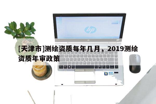 [天津市]测绘资质每年几月，2019测绘资质年审政策