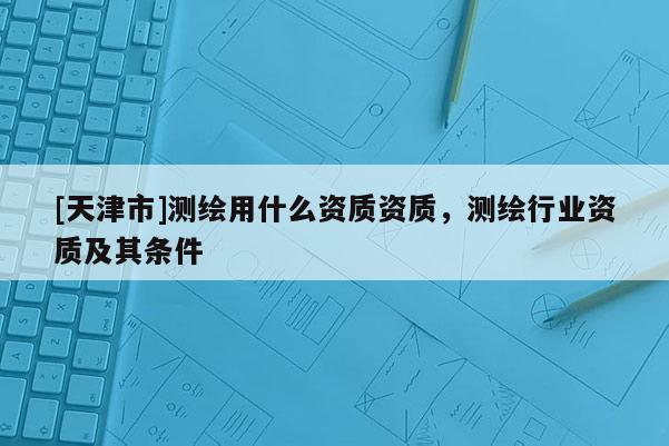 [天津市]测绘用什么资质资质，测绘行业资质及其条件