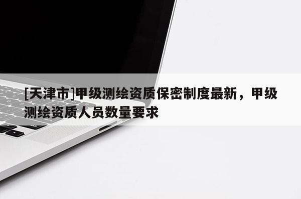 [天津市]甲级测绘资质保密制度最新，甲级测绘资质人员数量要求