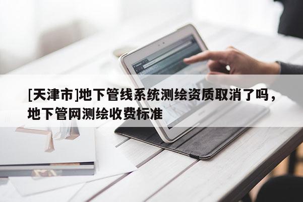 [天津市]地下管线系统测绘资质取消了吗，地下管网测绘收费标准