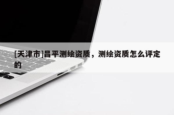 [天津市]昌平测绘资质，测绘资质怎么评定的