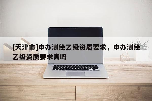 [天津市]申办测绘乙级资质要求，申办测绘乙级资质要求高吗