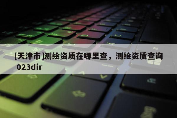 [天津市]测绘资质在哪里查，测绘资质查询 023dir