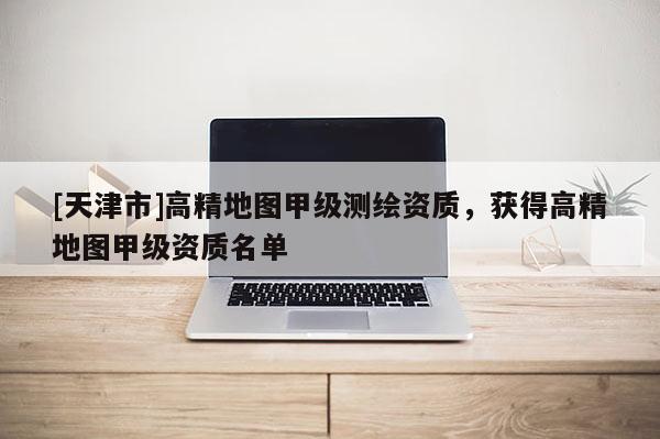 [天津市]高精地图甲级测绘资质，获得高精地图甲级资质名单