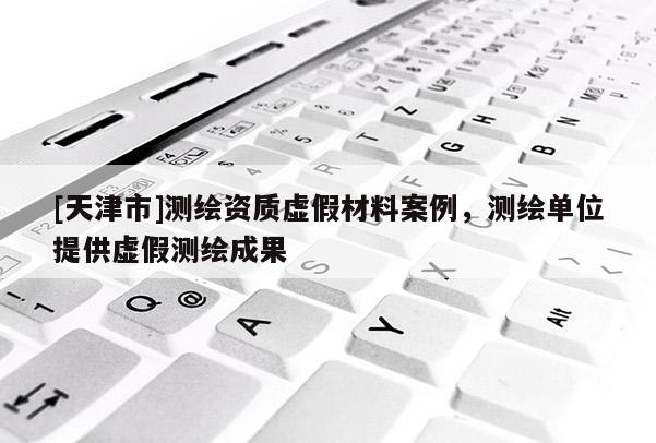 [天津市]测绘资质虚假材料案例，测绘单位提供虚假测绘成果
