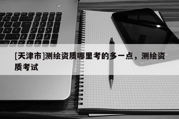 [天津市]测绘资质哪里考的多一点，测绘资质考试