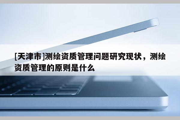 [天津市]测绘资质管理问题研究现状，测绘资质管理的原则是什么