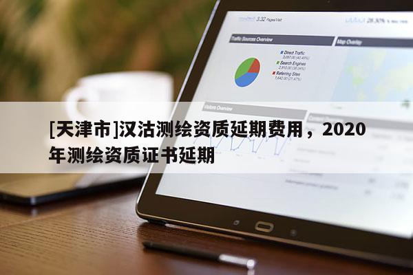 [天津市]汉沽测绘资质延期费用，2020年测绘资质证书延期