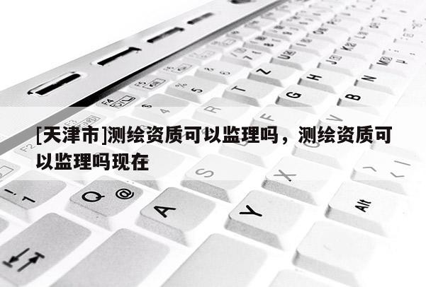 [天津市]测绘资质可以监理吗，测绘资质可以监理吗现在