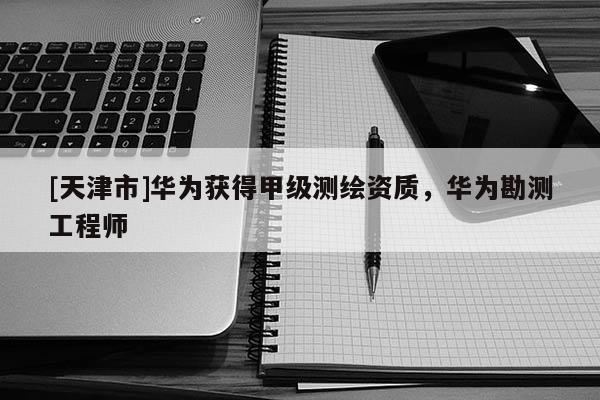 [天津市]华为获得甲级测绘资质，华为勘测工程师
