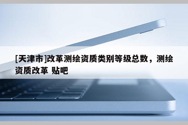 [天津市]改革测绘资质类别等级总数，测绘资质改革 贴吧