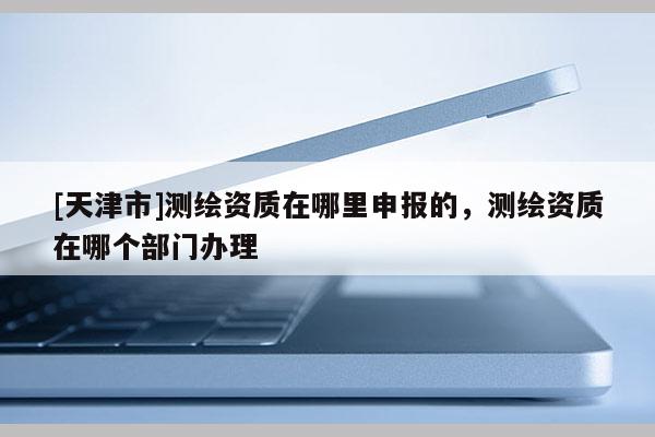 [天津市]测绘资质在哪里申报的，测绘资质在哪个部门办理