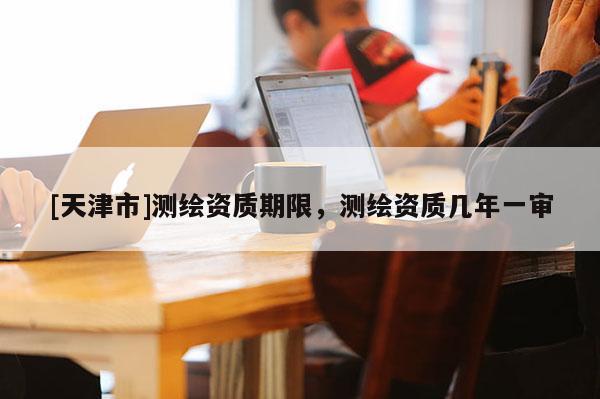 [天津市]测绘资质期限，测绘资质几年一审