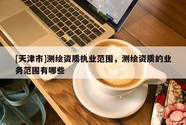 [天津市]测绘资质执业范围，测绘资质的业务范围有哪些