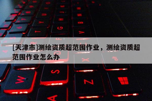 [天津市]测绘资质超范围作业，测绘资质超范围作业怎么办