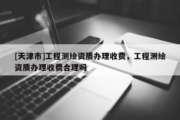 [天津市]工程测绘资质办理收费，工程测绘资质办理收费合理吗