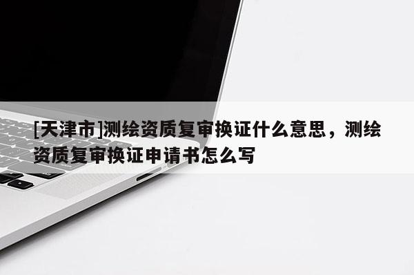 [天津市]测绘资质复审换证什么意思，测绘资质复审换证申请书怎么写