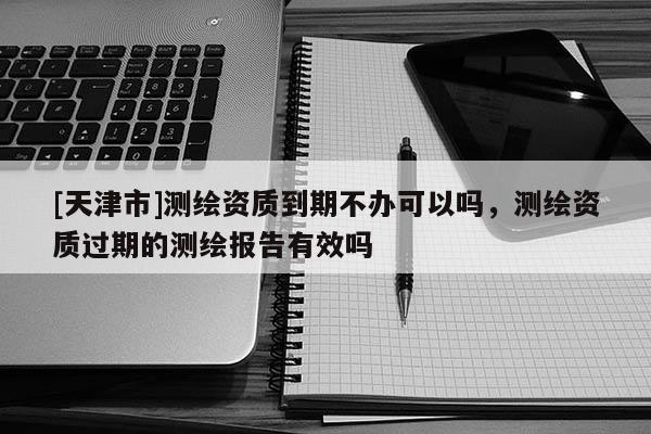 [天津市]测绘资质到期不办可以吗，测绘资质过期的测绘报告有效吗