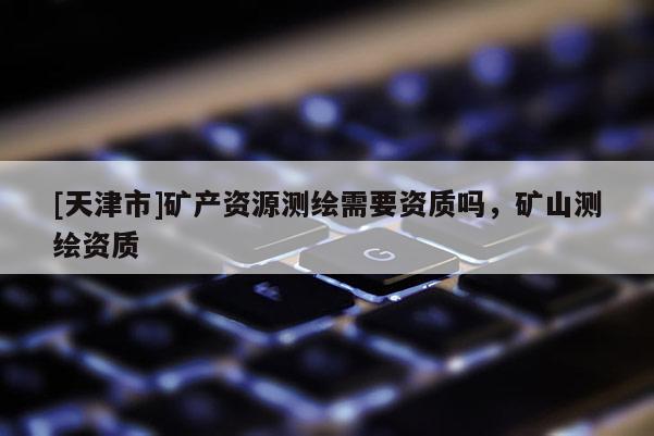 [天津市]矿产资源测绘需要资质吗，矿山测绘资质