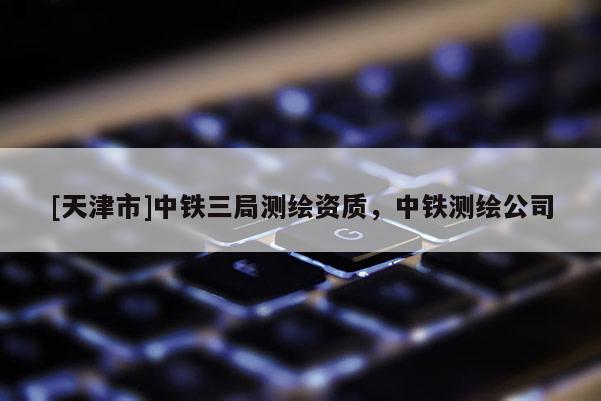 [天津市]中铁三局测绘资质，中铁测绘公司