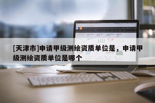 [天津市]申请甲级测绘资质单位是，申请甲级测绘资质单位是哪个