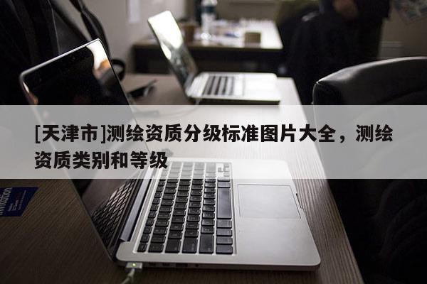 [天津市]测绘资质分级标准图片大全，测绘资质类别和等级