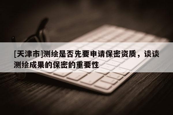 [天津市]测绘是否先要申请保密资质，谈谈测绘成果的保密的重要性