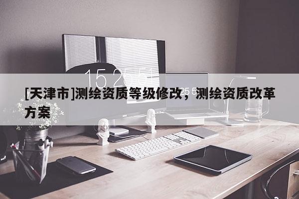 [天津市]测绘资质等级修改，测绘资质改革方案