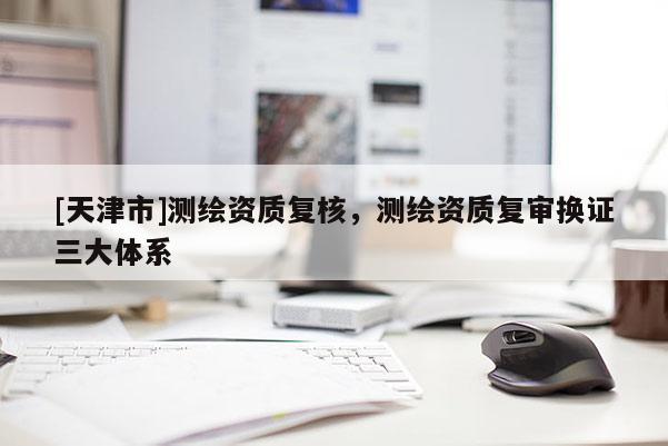 [天津市]测绘资质复核，测绘资质复审换证三大体系