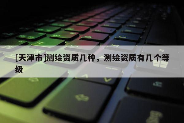 [天津市]测绘资质几种，测绘资质有几个等级