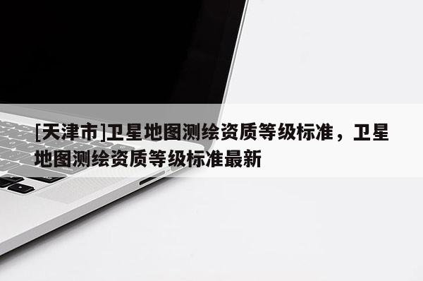 [天津市]卫星地图测绘资质等级标准，卫星地图测绘资质等级标准最新