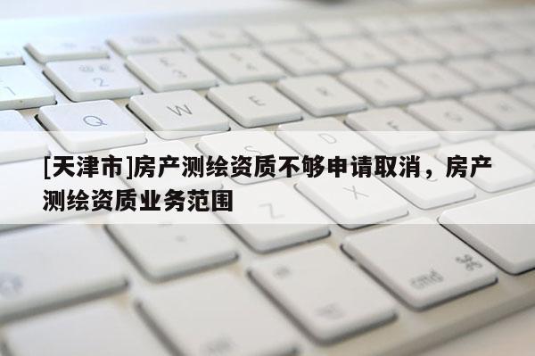 [天津市]房产测绘资质不够申请取消，房产测绘资质业务范围
