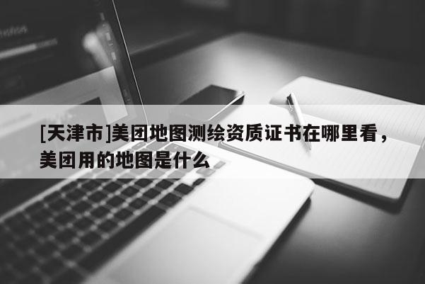 [天津市]美团地图测绘资质证书在哪里看，美团用的地图是什么
