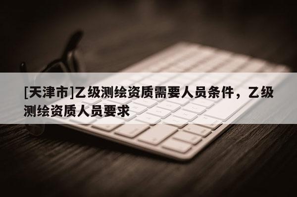 [天津市]乙级测绘资质需要人员条件，乙级测绘资质人员要求