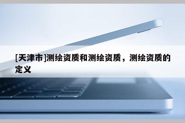 [天津市]测绘资质和测绘资质，测绘资质的定义
