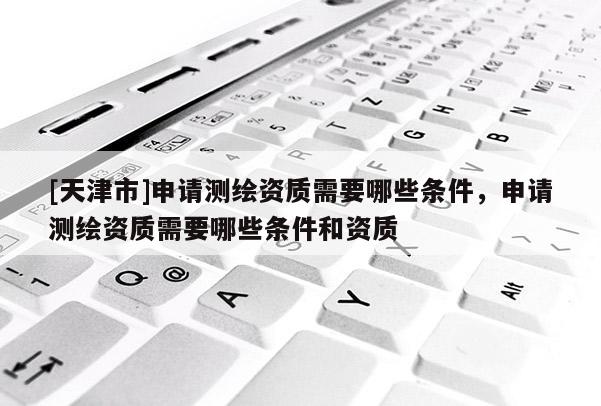 [天津市]申请测绘资质需要哪些条件，申请测绘资质需要哪些条件和资质