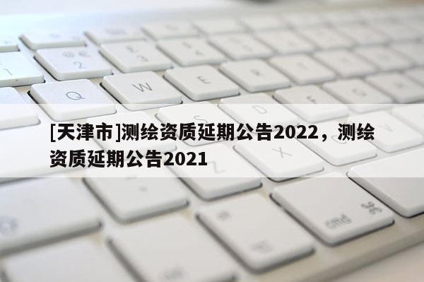 [天津市]测绘资质延期公告2022，测绘资质延期公告2021