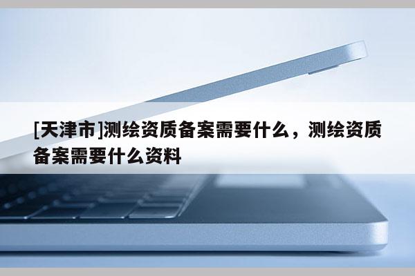 [天津市]测绘资质备案需要什么，测绘资质备案需要什么资料