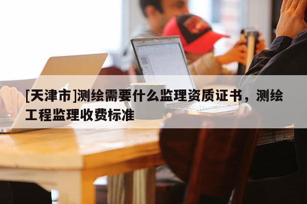 [天津市]测绘需要什么监理资质证书，测绘工程监理收费标准