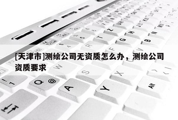 [天津市]测绘公司无资质怎么办，测绘公司资质要求