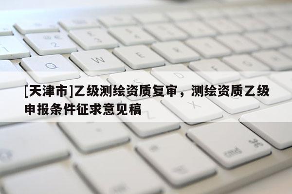[天津市]乙级测绘资质复审，测绘资质乙级申报条件征求意见稿