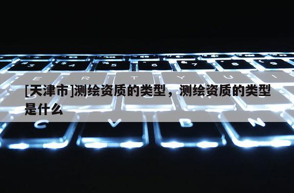 [天津市]测绘资质的类型，测绘资质的类型是什么
