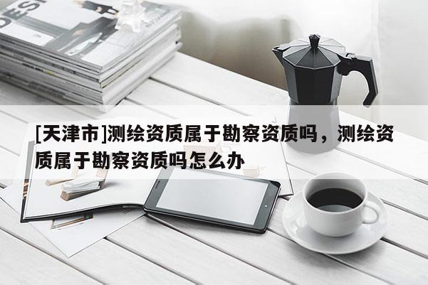 [天津市]测绘资质属于勘察资质吗，测绘资质属于勘察资质吗怎么办