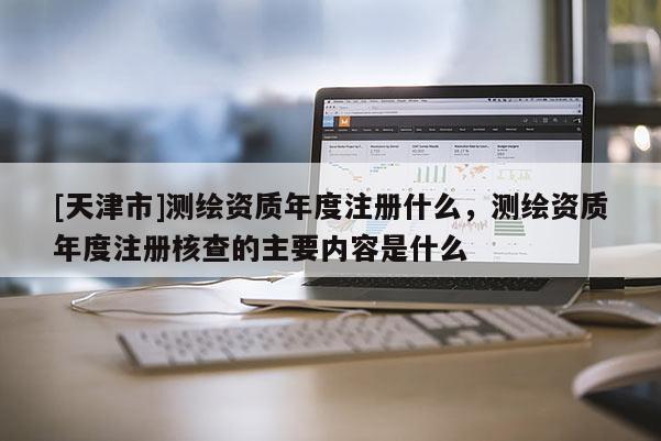 [天津市]测绘资质年度注册什么，测绘资质年度注册核查的主要内容是什么