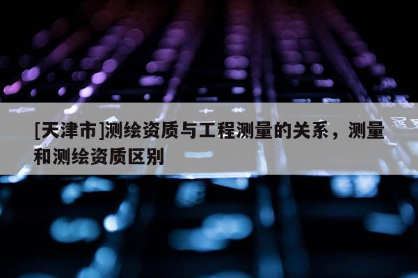 [天津市]测绘资质与工程测量的关系，测量和测绘资质区别