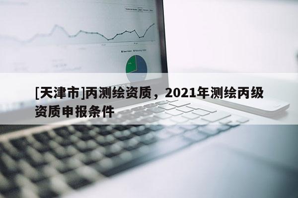 [天津市]丙测绘资质，2021年测绘丙级资质申报条件