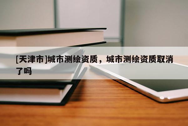 [天津市]城市测绘资质，城市测绘资质取消了吗