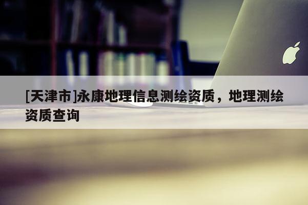 [天津市]永康地理信息测绘资质，地理测绘资质查询