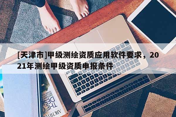 [天津市]甲级测绘资质应用软件要求，2021年测绘甲级资质申报条件