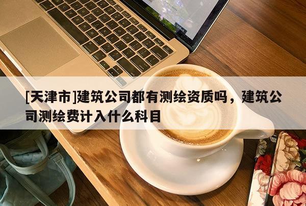 [天津市]建筑公司都有测绘资质吗，建筑公司测绘费计入什么科目